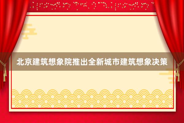 北京建筑想象院推出全新城市建筑想象决策