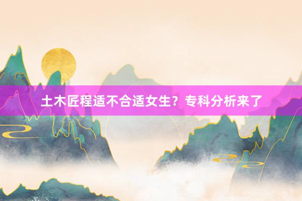 土木匠程适不合适女生？专科分析来了