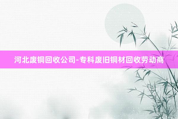河北废铜回收公司-专科废旧铜材回收劳动商